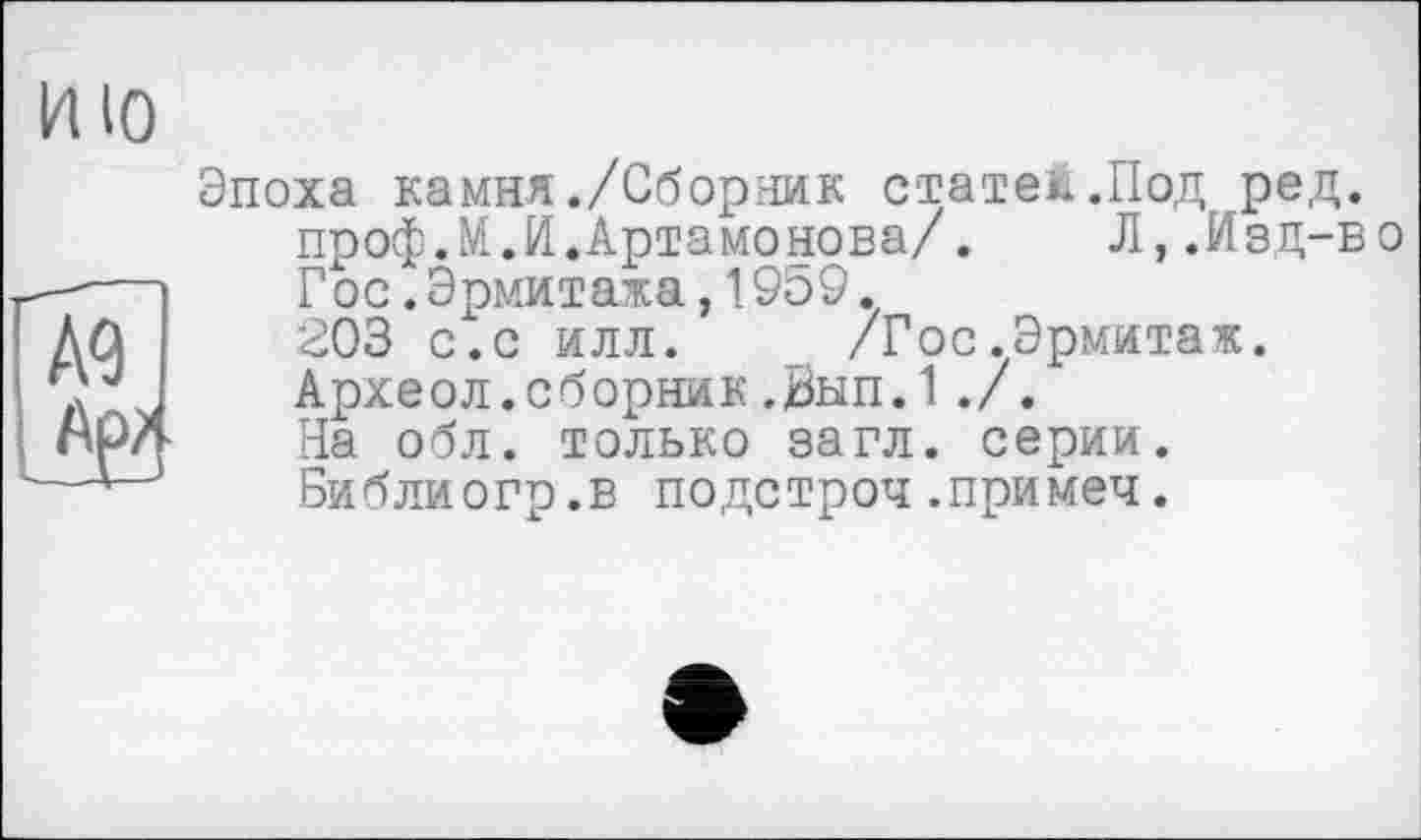 ﻿И ІО
Д<3
Эпоха камня./Сборник статей.Под ред.
проф.М.И.Артамонова/.	Л,.Изд-во
Гос.Эрмитажа,19Ь9.
203 с.с илл. /Гос.Эрмитаж.
Археол.сборник.Вып.1./.
На обл. только загл. серии.
Библиогр.в подстроч.примеч.